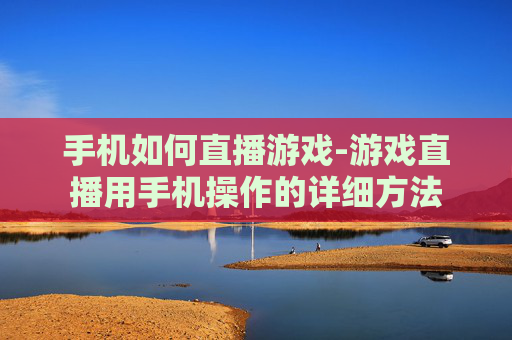 手机如何直播游戏-游戏直播用手机操作的详细方法