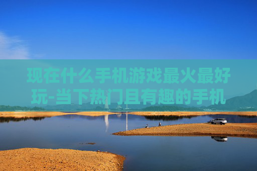 现在什么手机游戏最火最好玩-当下热门且有趣的手机游戏大盘点