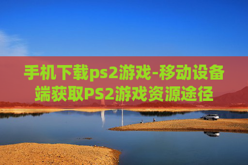 手机下载ps2游戏-移动设备端获取PS2游戏资源途径