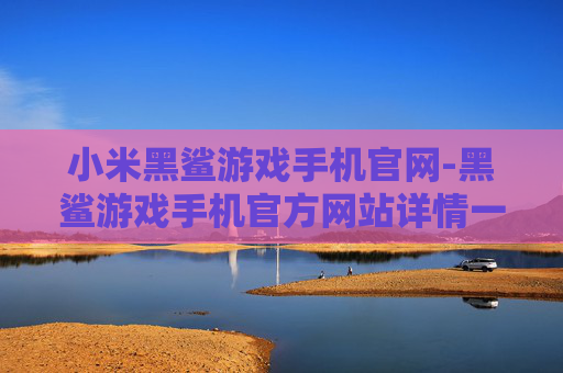 小米黑鲨游戏手机官网-黑鲨游戏手机官方网站详情一览