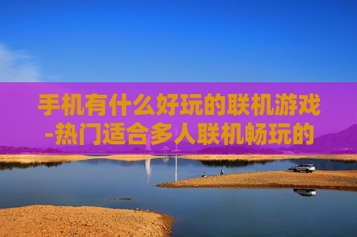手机有什么好玩的联机游戏-热门适合多人联机畅玩的手机游戏推荐