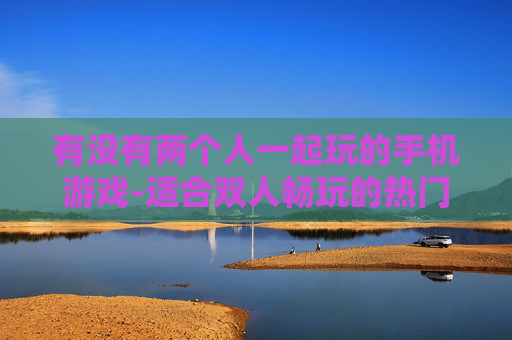 有没有两个人一起玩的手机游戏-适合双人畅玩的热门手机游戏推荐