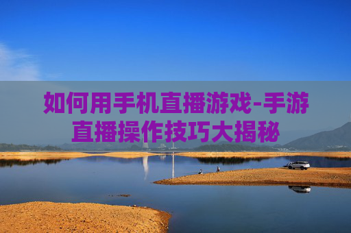 如何用手机直播游戏-手游直播操作技巧大揭秘