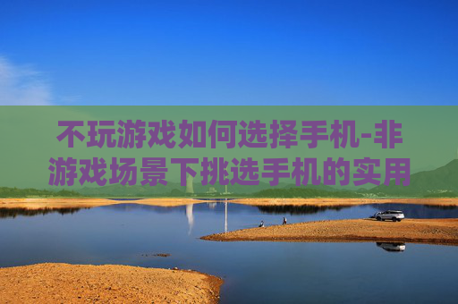 不玩游戏如何选择手机-非游戏场景下挑选手机的实用指南