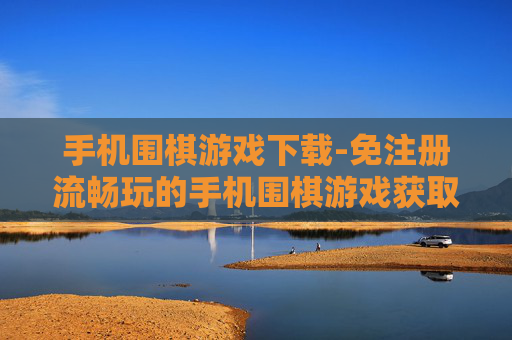 手机围棋游戏下载-免注册流畅玩的手机围棋游戏获取途径