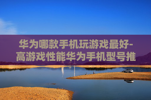 华为哪款手机玩游戏最好-高游戏性能华为手机型号推荐