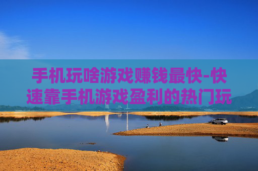 手机玩啥游戏赚钱最快-快速靠手机游戏盈利的热门玩法推荐