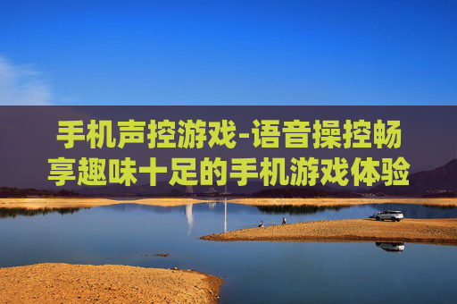 手机声控游戏-语音操控畅享趣味十足的手机游戏体验