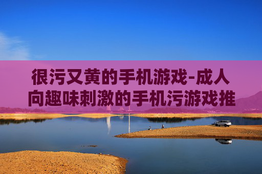 很污又黄的手机游戏-成人向趣味刺激的手机污游戏推荐