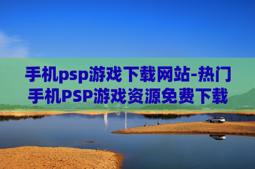 手机psp游戏下载网站-热门手机PSP游戏资源免费下载平台