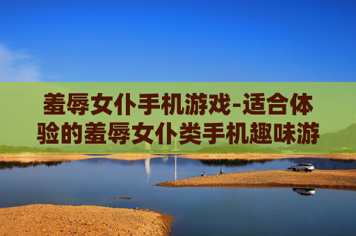 羞辱女仆手机游戏-适合体验的羞辱女仆类手机趣味游戏