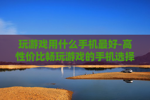 玩游戏用什么手机最好-高性价比畅玩游戏的手机选择推荐