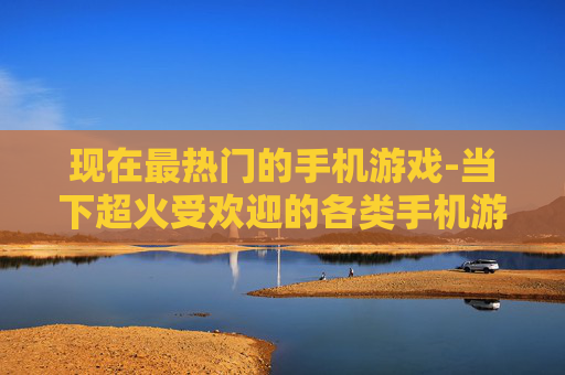 现在最热门的手机游戏-当下超火受欢迎的各类手机游戏