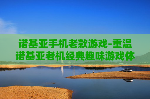 诺基亚手机老款游戏-重温诺基亚老机经典趣味游戏体验
