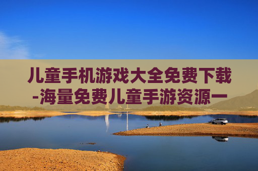 儿童手机游戏大全免费下载-海量免费儿童手游资源一键轻松下载
