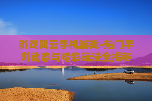 游戏风云手机游戏-热门手游动态与精彩玩法全揭秘
