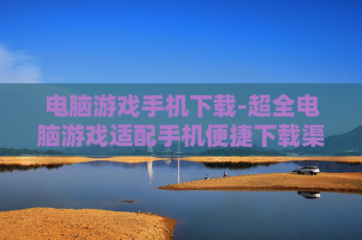 电脑游戏手机下载-超全电脑游戏适配手机便捷下载渠道