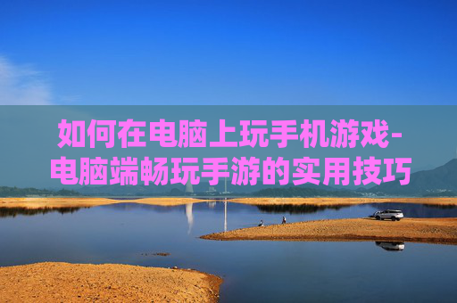 如何在电脑上玩手机游戏-电脑端畅玩手游的实用技巧方法