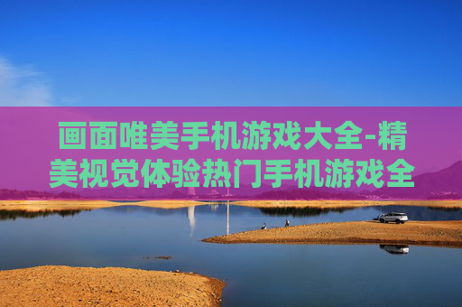 画面唯美手机游戏大全-精美视觉体验热门手机游戏全收录
