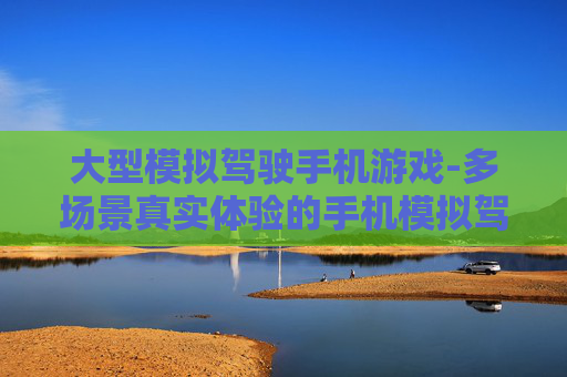 大型模拟驾驶手机游戏-多场景真实体验的手机模拟驾驶游戏
