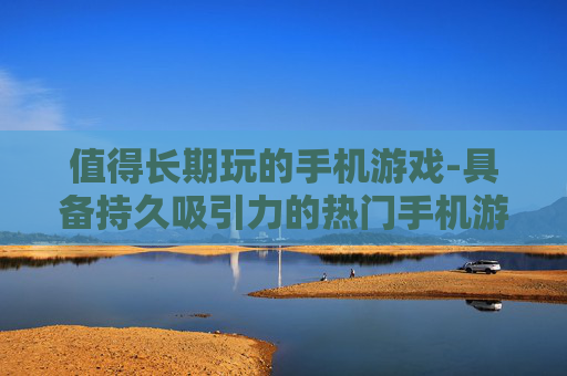 值得长期玩的手机游戏-具备持久吸引力的热门手机游戏推荐