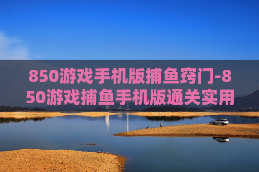 850游戏手机版捕鱼窍门-850游戏捕鱼手机版通关实用技巧