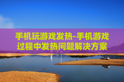 手机玩游戏发热-手机游戏过程中发热问题解决方案