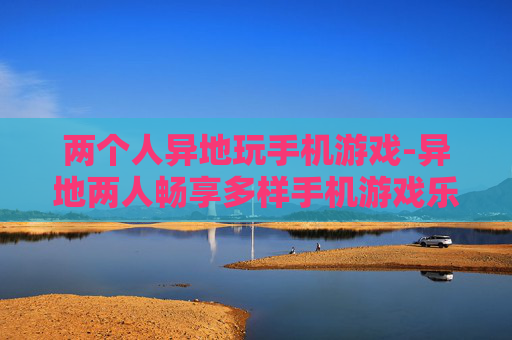 两个人异地玩手机游戏-异地两人畅享多样手机游戏乐趣