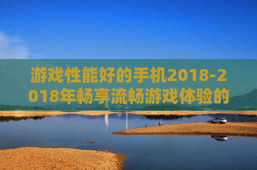 游戏性能好的手机2018-2018年畅享流畅游戏体验的优质手机