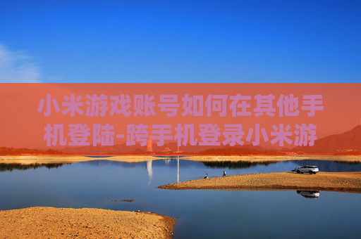 小米游戏账号如何在其他手机登陆-跨手机登录小米游戏账号的实用方法
