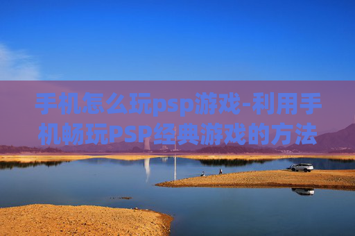 手机怎么玩psp游戏-利用手机畅玩PSP经典游戏的方法