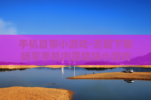 手机自带小游戏-无需下载畅享手机内置趣味小游戏