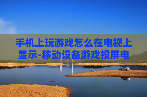 手机上玩游戏怎么在电视上显示-移动设备游戏投屏电视显示方法