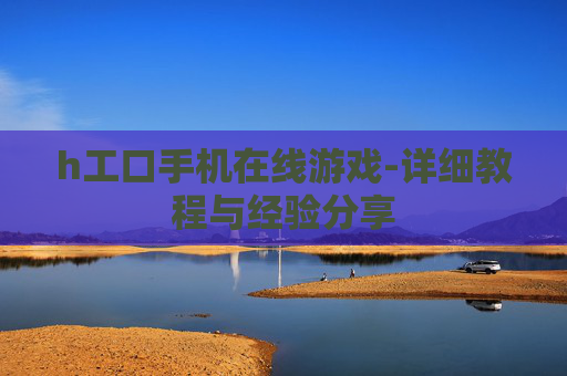 h工口手机在线游戏-详细教程与经验分享 h工口手机在线游戏-详细教程与经验分享