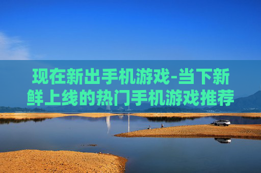 现在新出手机游戏-当下新鲜上线的热门手机游戏推荐