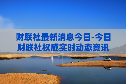 财联社最新消息今日-今日财联社权威实时动态资讯