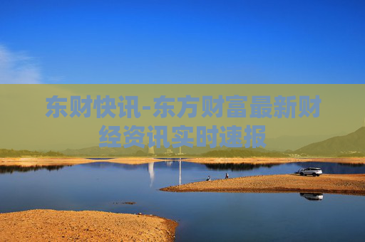 东财快讯-东方财富最新财经资讯实时速报