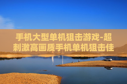 手机大型单机狙击游戏-超刺激高画质手机单机狙击佳作