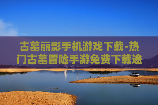 古墓丽影手机游戏下载-热门古墓冒险手游免费下载途径
