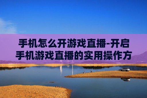 手机怎么开游戏直播-开启手机游戏直播的实用操作方法
