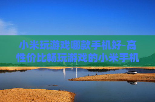 小米玩游戏哪款手机好-高性价比畅玩游戏的小米手机推荐
