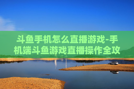 斗鱼手机怎么直播游戏-手机端斗鱼游戏直播操作全攻略
