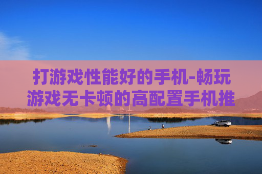 打游戏性能好的手机-畅玩游戏无卡顿的高配置手机推荐