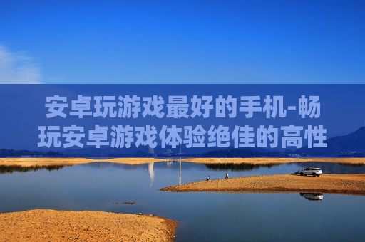 安卓玩游戏最好的手机-畅玩安卓游戏体验绝佳的高性价比机型
