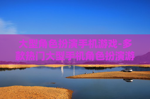 大型角色扮演手机游戏-多款热门大型手机角色扮演游戏推荐