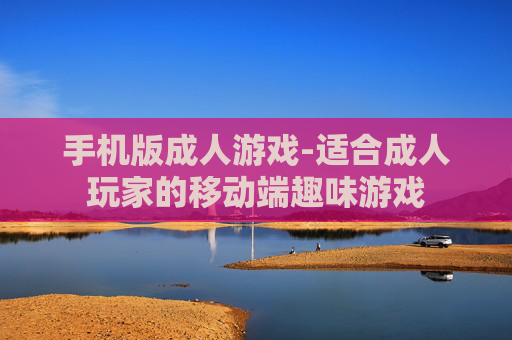 手机版成人游戏-适合成人玩家的移动端趣味游戏