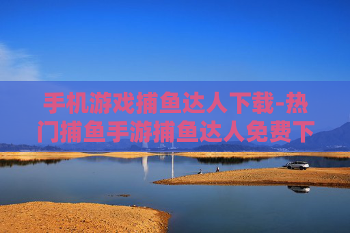 手机游戏捕鱼达人下载-热门捕鱼手游捕鱼达人免费下载渠道