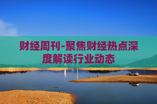 财经周刊-聚焦财经热点深度解读行业动态