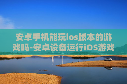 安卓手机能玩ios版本的游戏吗-安卓设备运行iOS游戏的可能性分析