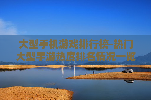 大型手机游戏排行榜-热门大型手游热度排名情况一览
